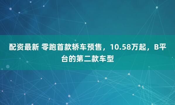 配资最新 零跑首款轿车预售，10.58万起，B平台的第二款车型