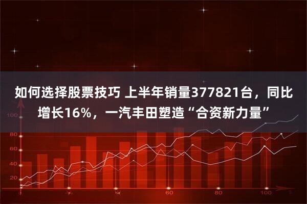 如何选择股票技巧 上半年销量377821台，同比增长16%，一汽丰田塑造“合资新力量”