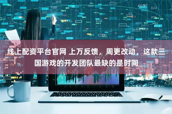 线上配资平台官网 上万反馈，周更改动，这款三国游戏的开发团队最缺的是时间