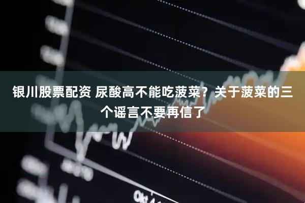 银川股票配资 尿酸高不能吃菠菜？关于菠菜的三个谣言不要再信了
