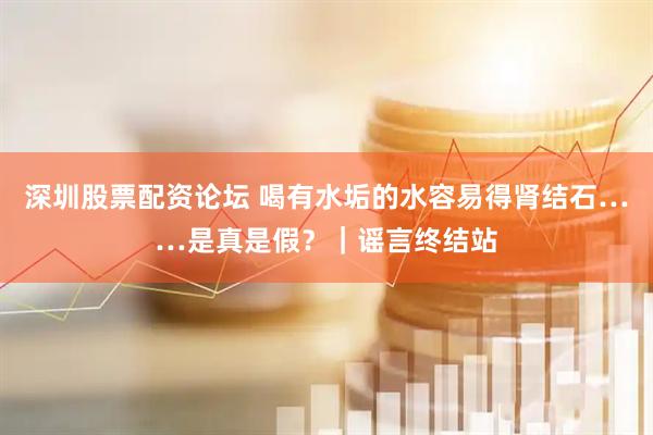 深圳股票配资论坛 喝有水垢的水容易得肾结石……是真是假？｜谣言终结站