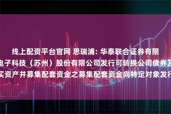 线上配资平台官网 思瑞浦: 华泰联合证券有限责任公司关于思瑞浦微电子科技（苏州）股份有限公司发行可转换公司债券及支付现金购买资产并募集配套资金之募集配套资金向特定对象发行股票发行过程和认购对象合规性的报告