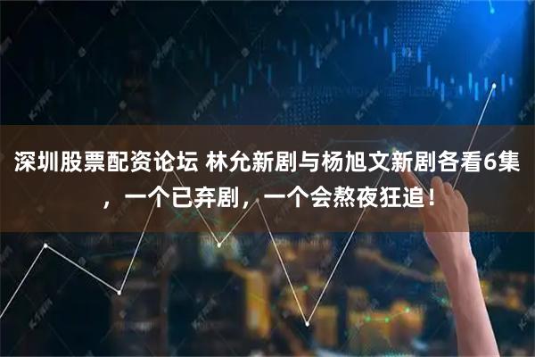 深圳股票配资论坛 林允新剧与杨旭文新剧各看6集，一个已弃剧，一个会熬夜狂追！