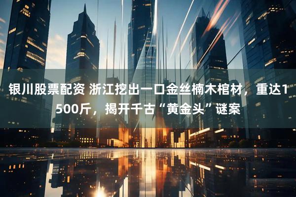 银川股票配资 浙江挖出一口金丝楠木棺材，重达1500斤，揭开千古“黄金头”谜案