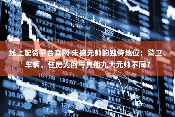 线上配资平台官网 朱德元帅的独特地位：警卫、车辆、住房为何与其他九大元帅不同？