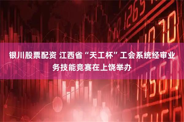 银川股票配资 江西省“天工杯”工会系统经审业务技能竞赛在上饶举办