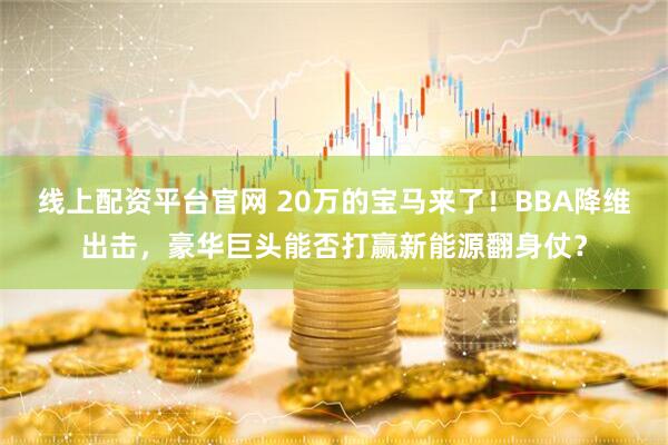 线上配资平台官网 20万的宝马来了！BBA降维出击，豪华巨头能否打赢新能源翻身仗？