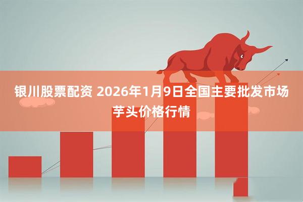 银川股票配资 2026年1月9日全国主要批发市场芋头价格行情