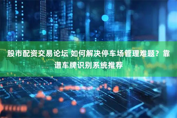 股市配资交易论坛 如何解决停车场管理难题？靠谱车牌识别系统推荐